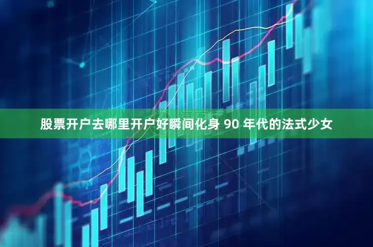 股票开户去哪里开户好瞬间化身 90 年代的法式少女