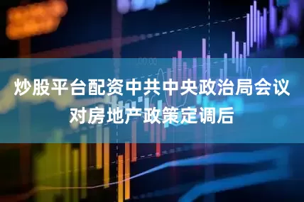 炒股平台配资中共中央政治局会议对房地产政策定调后