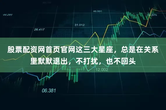 股票配资网首页官网这三大星座，总是在关系里默默退出，不打扰，也不回头