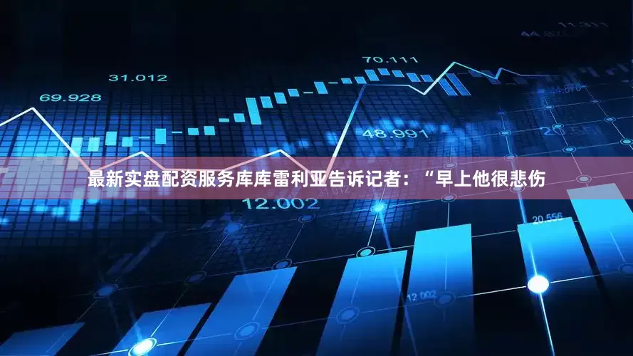 最新实盘配资服务库库雷利亚告诉记者：“早上他很悲伤