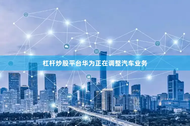杠杆炒股平台华为正在调整汽车业务