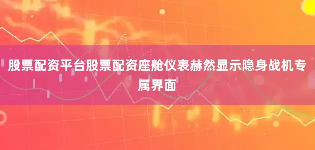 股票配资平台股票配资座舱仪表赫然显示隐身战机专属界面