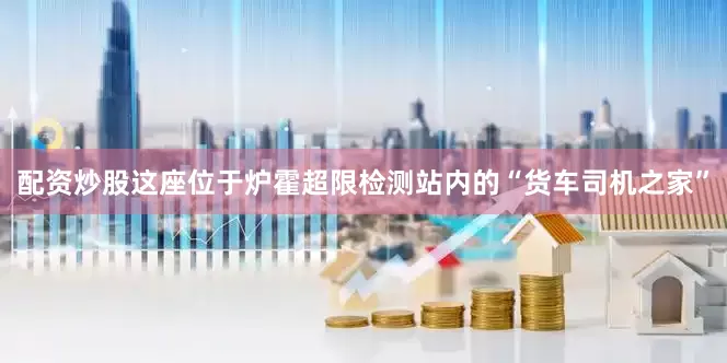 配资炒股这座位于炉霍超限检测站内的“货车司机之家”