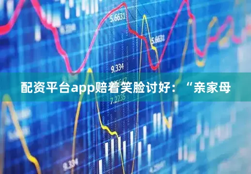配资平台app赔着笑脸讨好：“亲家母