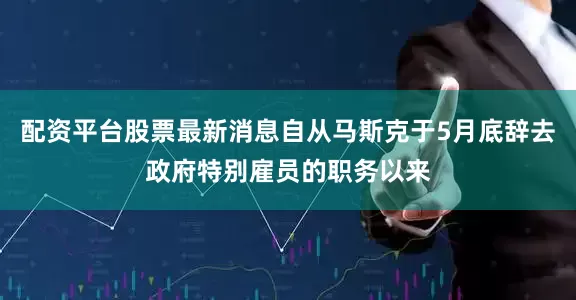 配资平台股票最新消息自从马斯克于5月底辞去政府特别雇员的职务以来