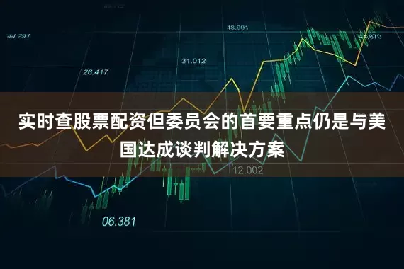 实时查股票配资但委员会的首要重点仍是与美国达成谈判解决方案