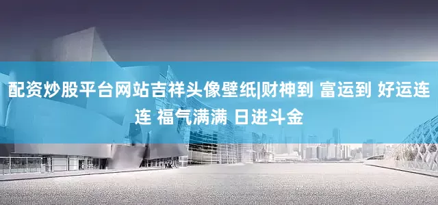 配资炒股平台网站吉祥头像壁纸|财神到 富运到 好运连连 福气满满 日进斗金